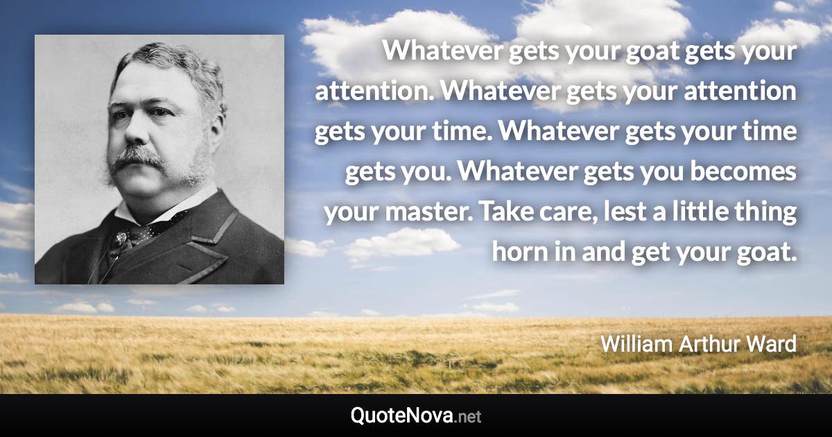 Whatever gets your goat gets your attention. Whatever gets your attention gets your time. Whatever gets your time gets you. Whatever gets you becomes your master. Take care, lest a little thing horn in and get your goat. - William Arthur Ward quote