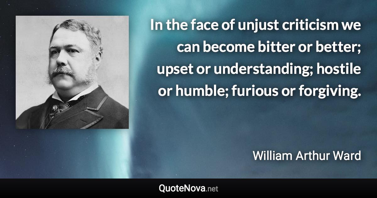 In the face of unjust criticism we can become bitter or better; upset or understanding; hostile or humble; furious or forgiving. - William Arthur Ward quote