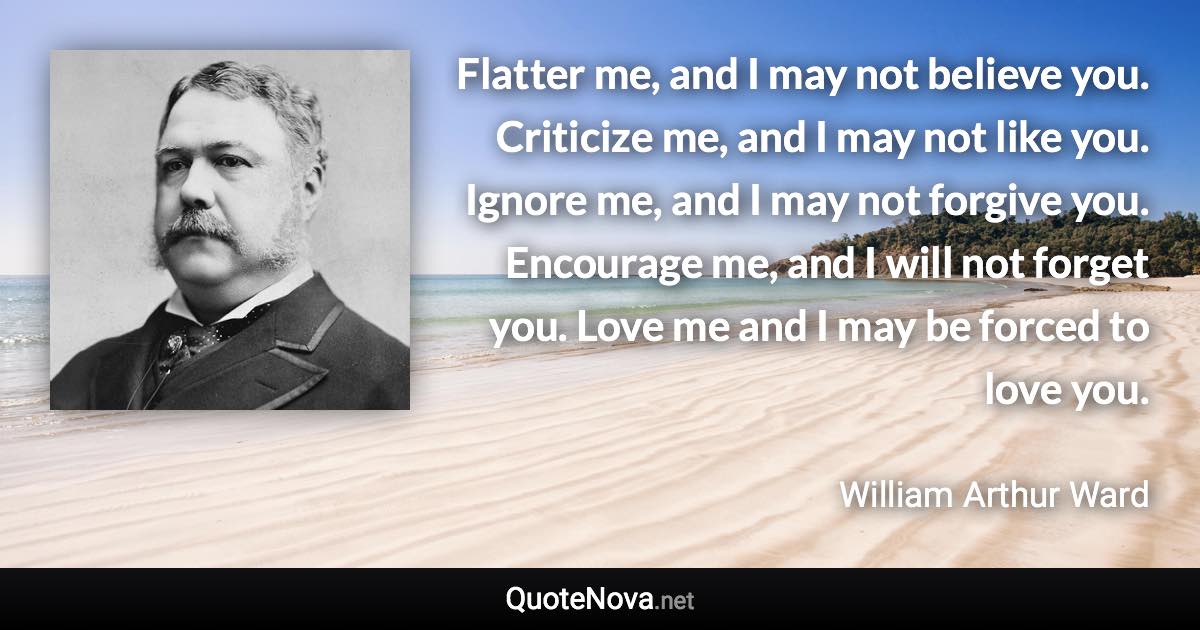 Flatter me, and I may not believe you. Criticize me, and I may not like you. Ignore me, and I may not forgive you. Encourage me, and I will not forget you. Love me and I may be forced to love you. - William Arthur Ward quote