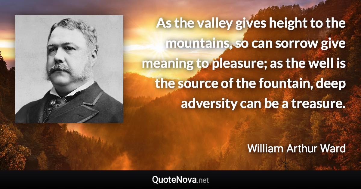 As the valley gives height to the mountains, so can sorrow give meaning to pleasure; as the well is the source of the fountain, deep adversity can be a treasure. - William Arthur Ward quote