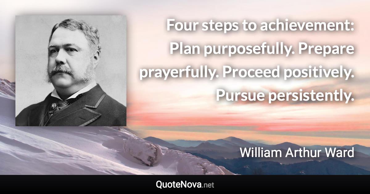 Four steps to achievement: Plan purposefully. Prepare prayerfully. Proceed positively. Pursue persistently. - William Arthur Ward quote