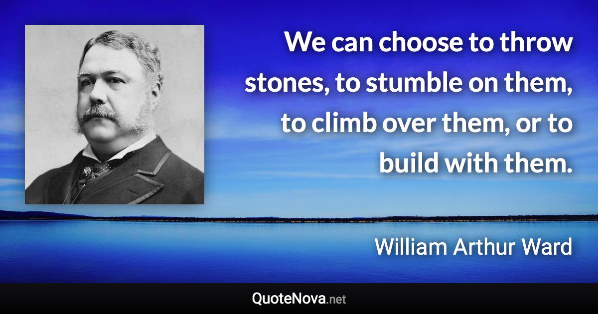 We can choose to throw stones, to stumble on them, to climb over them, or to build with them. - William Arthur Ward quote