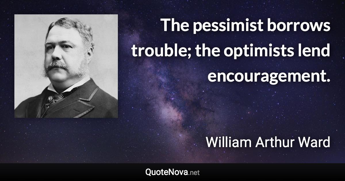 The pessimist borrows trouble; the optimists lend encouragement. - William Arthur Ward quote