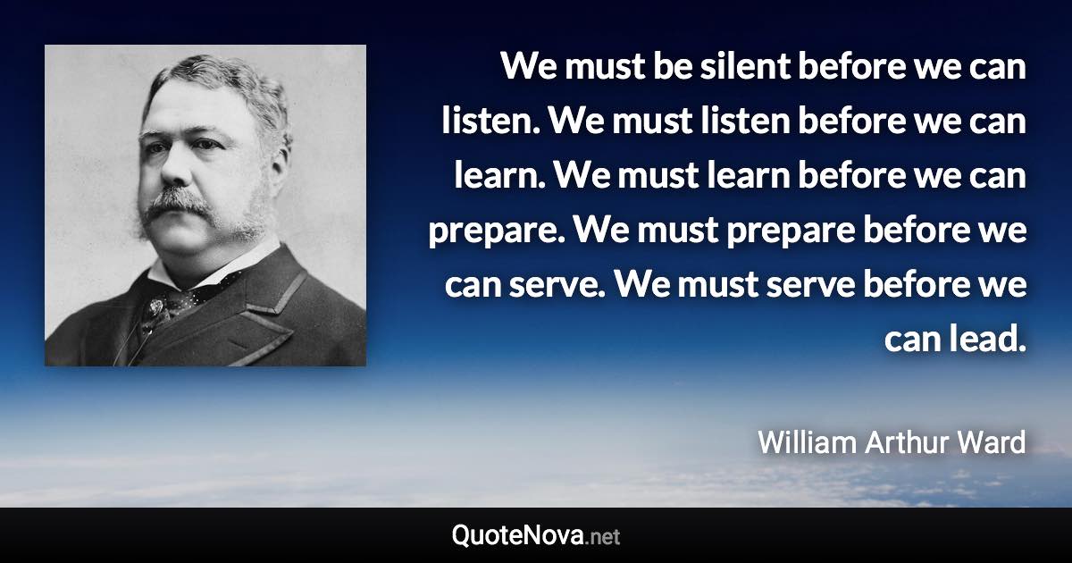 We must be silent before we can listen. We must listen before we can learn. We must learn before we can prepare. We must prepare before we can serve. We must serve before we can lead. - William Arthur Ward quote