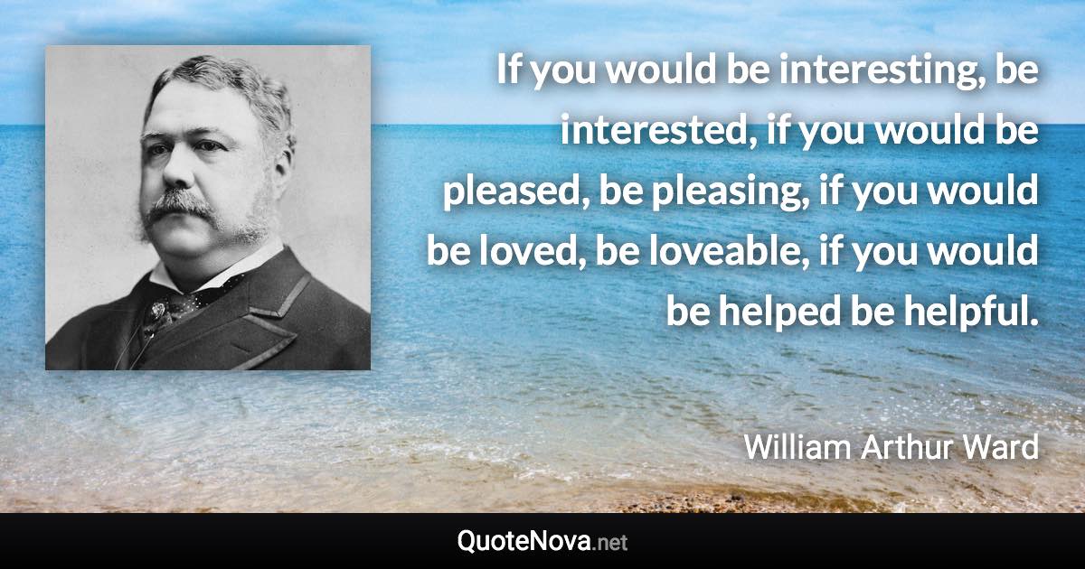 If you would be interesting, be interested, if you would be pleased, be pleasing, if you would be loved, be loveable, if you would be helped be helpful. - William Arthur Ward quote