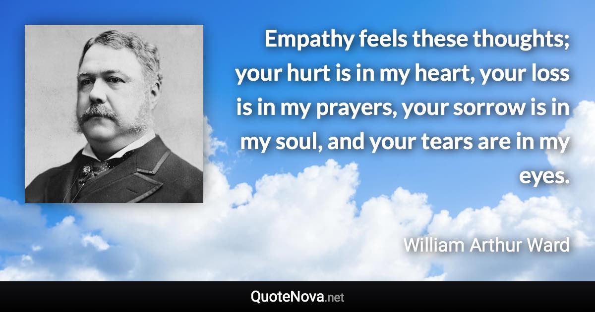 Empathy feels these thoughts; your hurt is in my heart, your loss is in my prayers, your sorrow is in my soul, and your tears are in my eyes. - William Arthur Ward quote