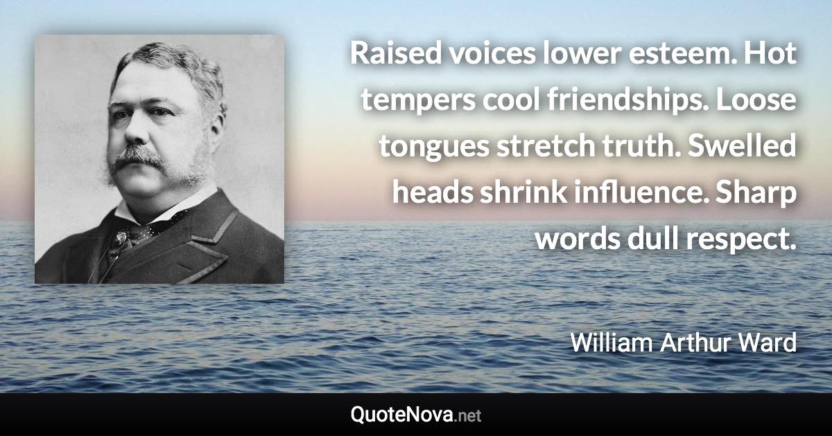 Raised voices lower esteem. Hot tempers cool friendships. Loose tongues stretch truth. Swelled heads shrink influence. Sharp words dull respect. - William Arthur Ward quote