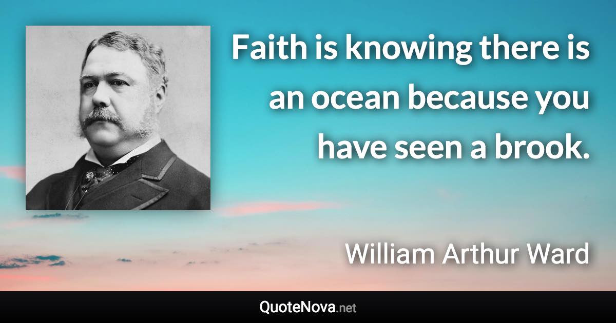 Faith is knowing there is an ocean because you have seen a brook. - William Arthur Ward quote