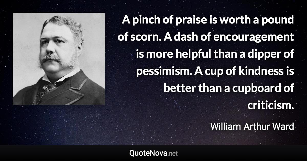 A pinch of praise is worth a pound of scorn. A dash of encouragement is more helpful than a dipper of pessimism. A cup of kindness is better than a cupboard of criticism. - William Arthur Ward quote