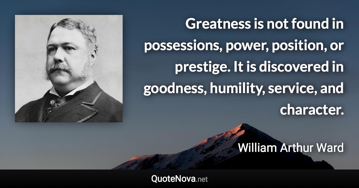 Greatness is not found in possessions, power, position, or prestige. It is discovered in goodness, humility, service, and character. - William Arthur Ward quote