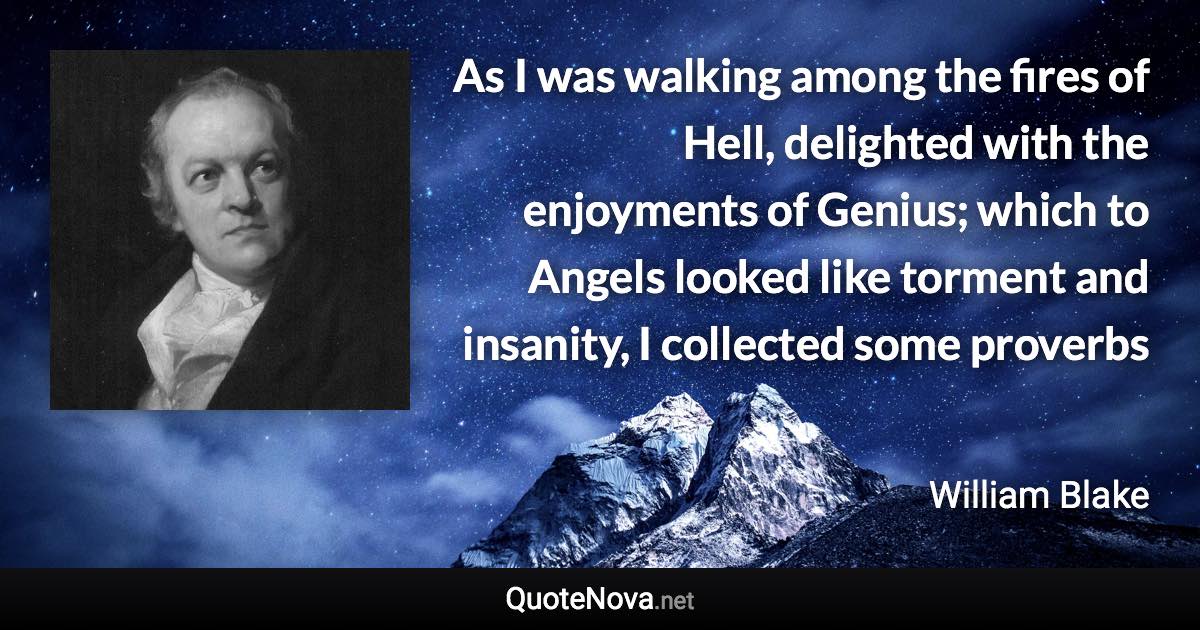 As I was walking among the fires of Hell, delighted with the enjoyments of Genius; which to Angels looked like torment and insanity, I collected some proverbs - William Blake quote