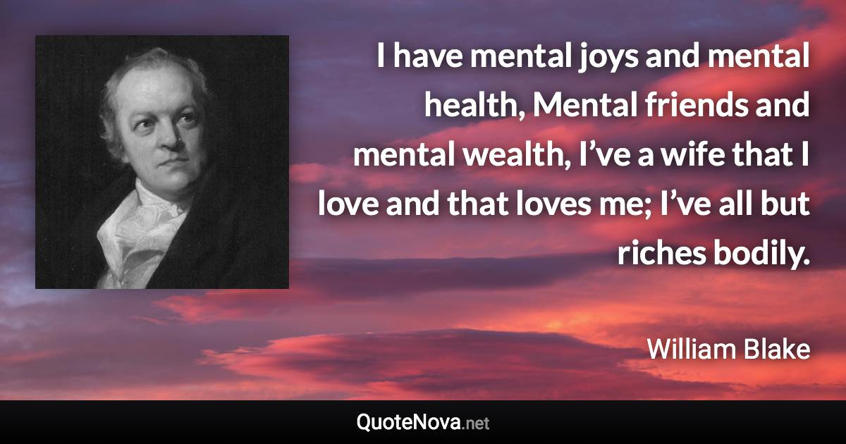 I have mental joys and mental health, Mental friends and mental wealth, I’ve a wife that I love and that loves me; I’ve all but riches bodily. - William Blake quote