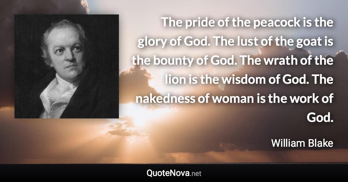 The pride of the peacock is the glory of God. The lust of the goat is the bounty of God. The wrath of the lion is the wisdom of God. The nakedness of woman is the work of God. - William Blake quote