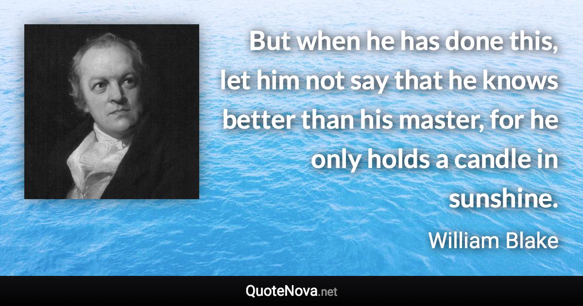 But when he has done this, let him not say that he knows better than his master, for he only holds a candle in sunshine. - William Blake quote