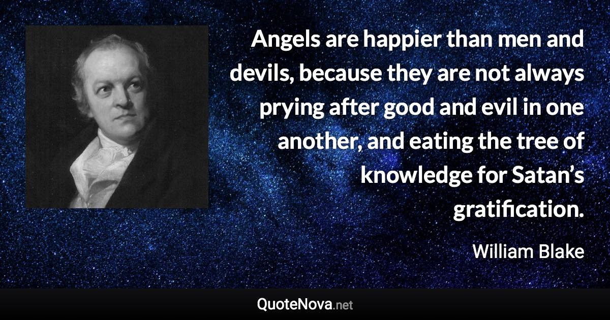 Angels are happier than men and devils, because they are not always prying after good and evil in one another, and eating the tree of knowledge for Satan’s gratification. - William Blake quote