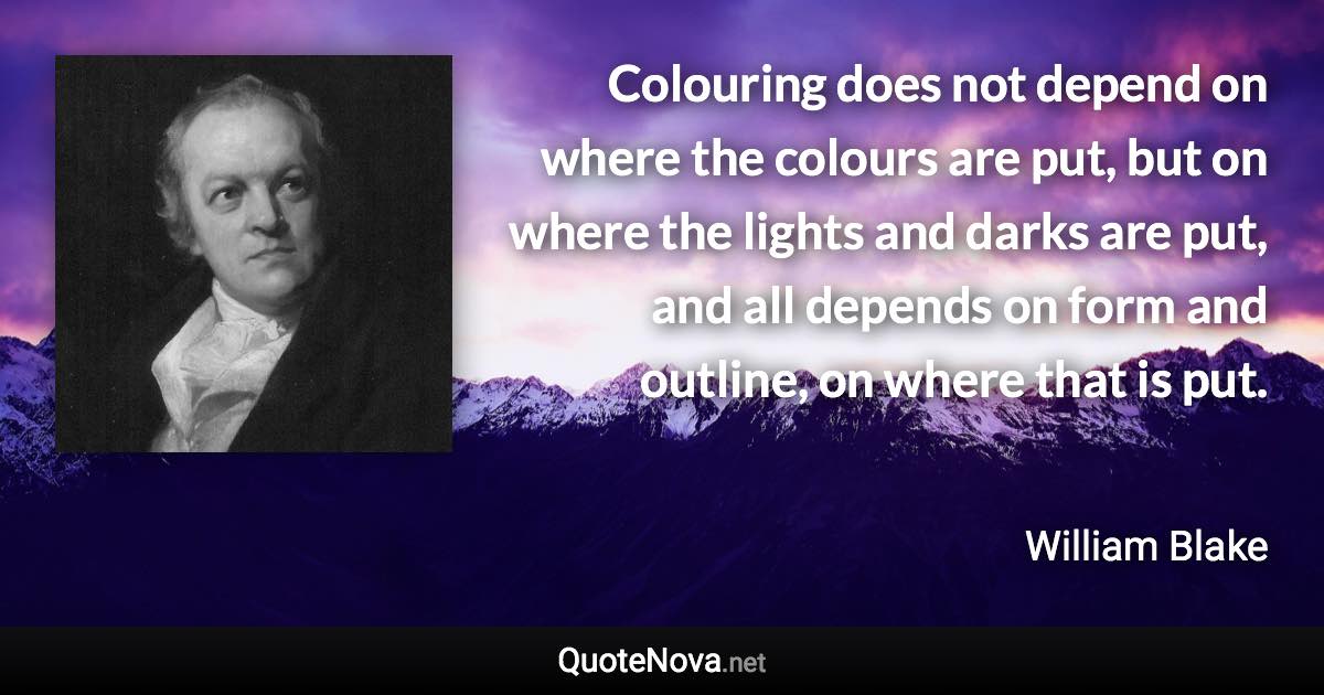 Colouring does not depend on where the colours are put, but on where the lights and darks are put, and all depends on form and outline, on where that is put. - William Blake quote