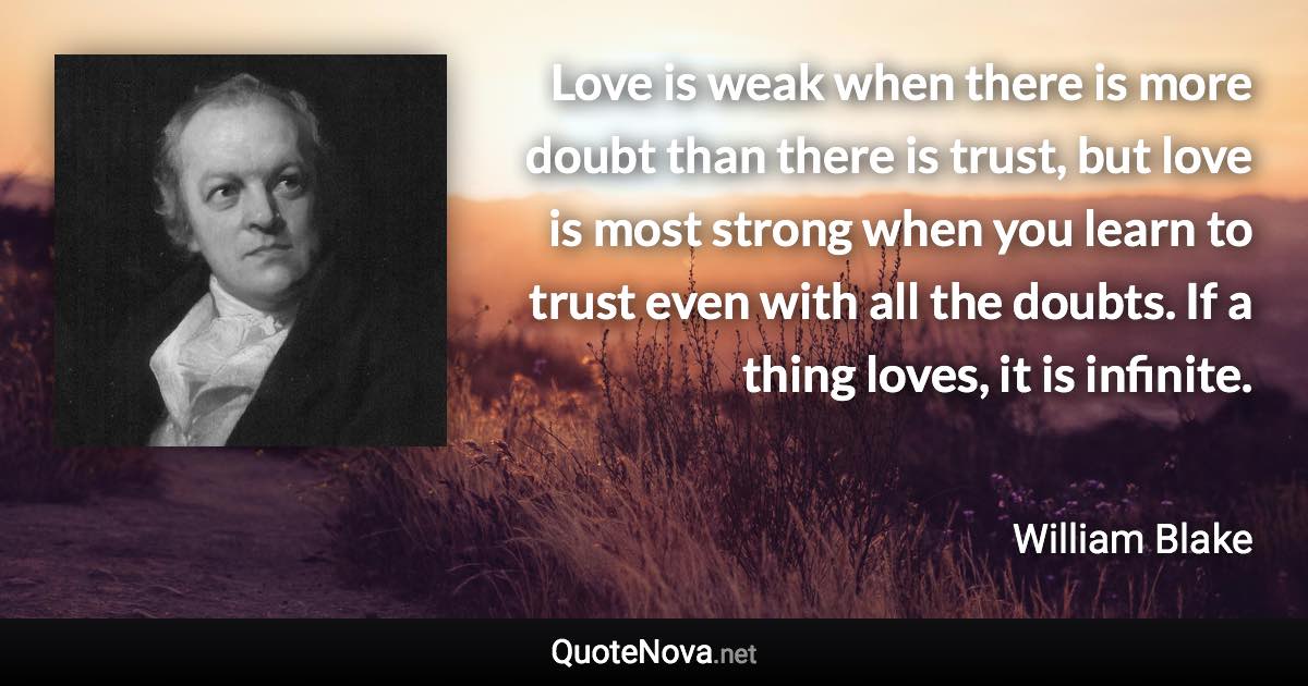 Love is weak when there is more doubt than there is trust, but love is most strong when you learn to trust even with all the doubts. If a thing loves, it is infinite. - William Blake quote