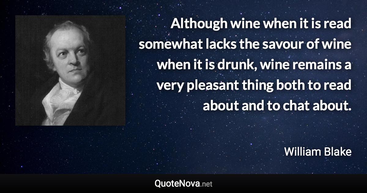 Although wine when it is read somewhat lacks the savour of wine when it is drunk, wine remains a very pleasant thing both to read about and to chat about. - William Blake quote