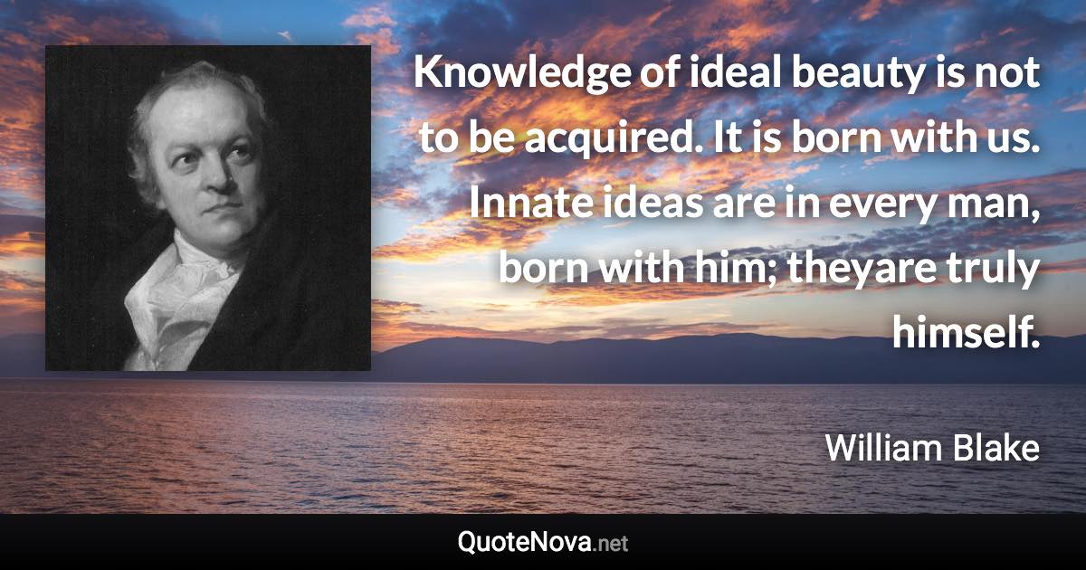 Knowledge of ideal beauty is not to be acquired. It is born with us. Innate ideas are in every man, born with him; theyare truly himself. - William Blake quote