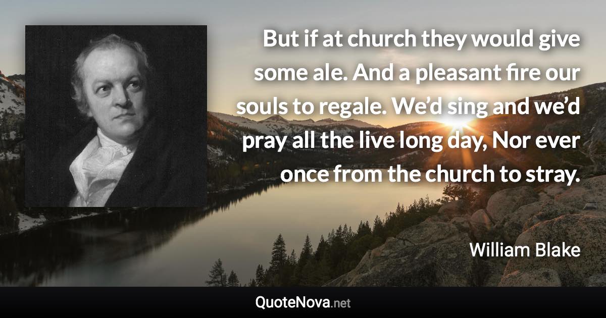 But if at church they would give some ale. And a pleasant fire our souls to regale. We’d sing and we’d pray all the live long day, Nor ever once from the church to stray. - William Blake quote