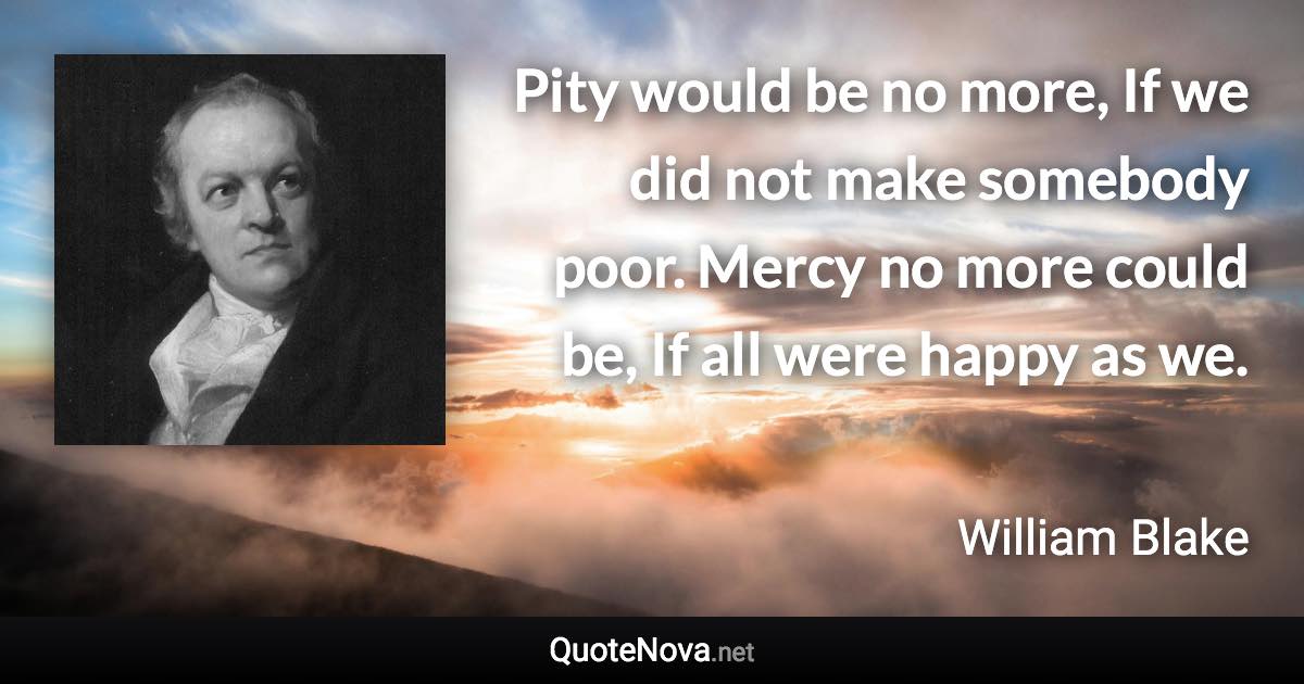 Pity would be no more, If we did not make somebody poor. Mercy no more could be, If all were happy as we. - William Blake quote