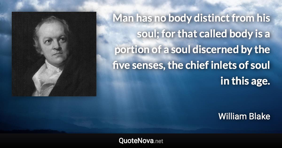 Man has no body distinct from his soul; for that called body is a portion of a soul discerned by the five senses, the chief inlets of soul in this age. - William Blake quote