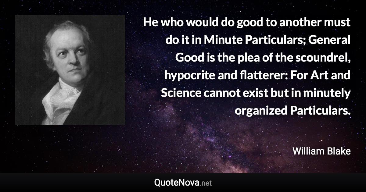 He who would do good to another must do it in Minute Particulars; General Good is the plea of the scoundrel, hypocrite and flatterer: For Art and Science cannot exist but in minutely organized Particulars. - William Blake quote