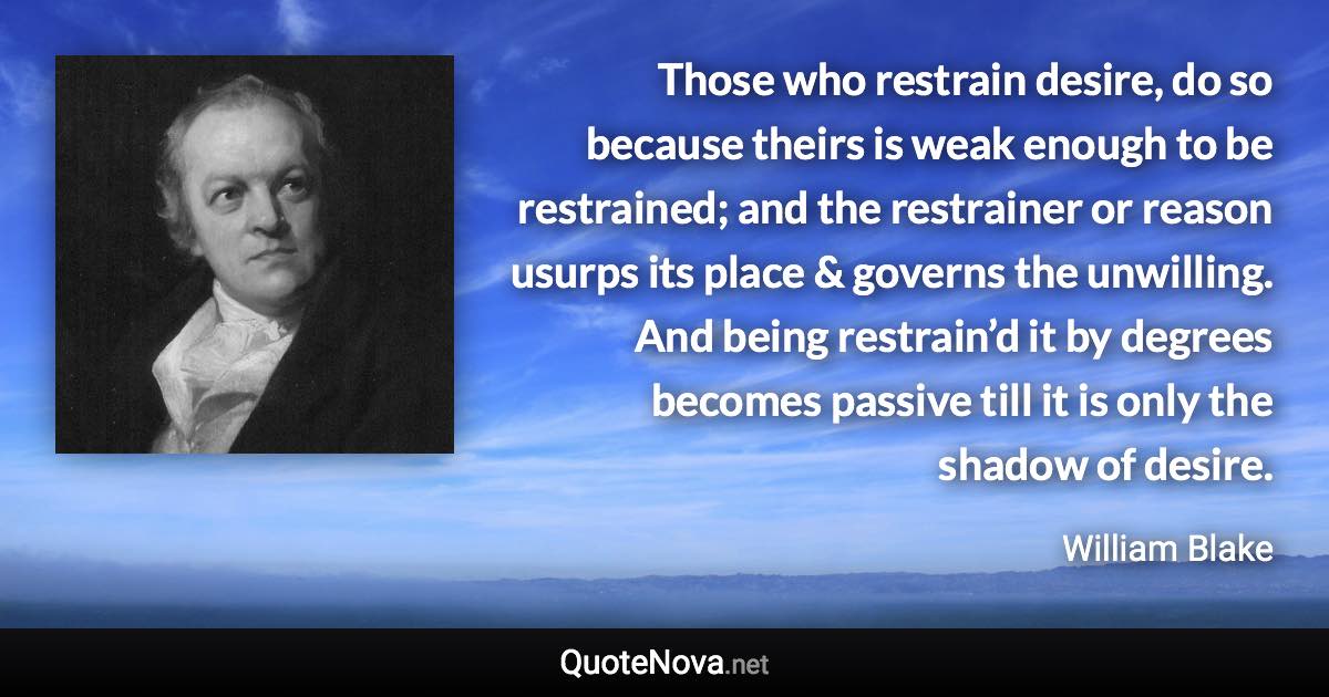 Those who restrain desire, do so because theirs is weak enough to be restrained; and the restrainer or reason usurps its place & governs the unwilling. And being restrain’d it by degrees becomes passive till it is only the shadow of desire. - William Blake quote