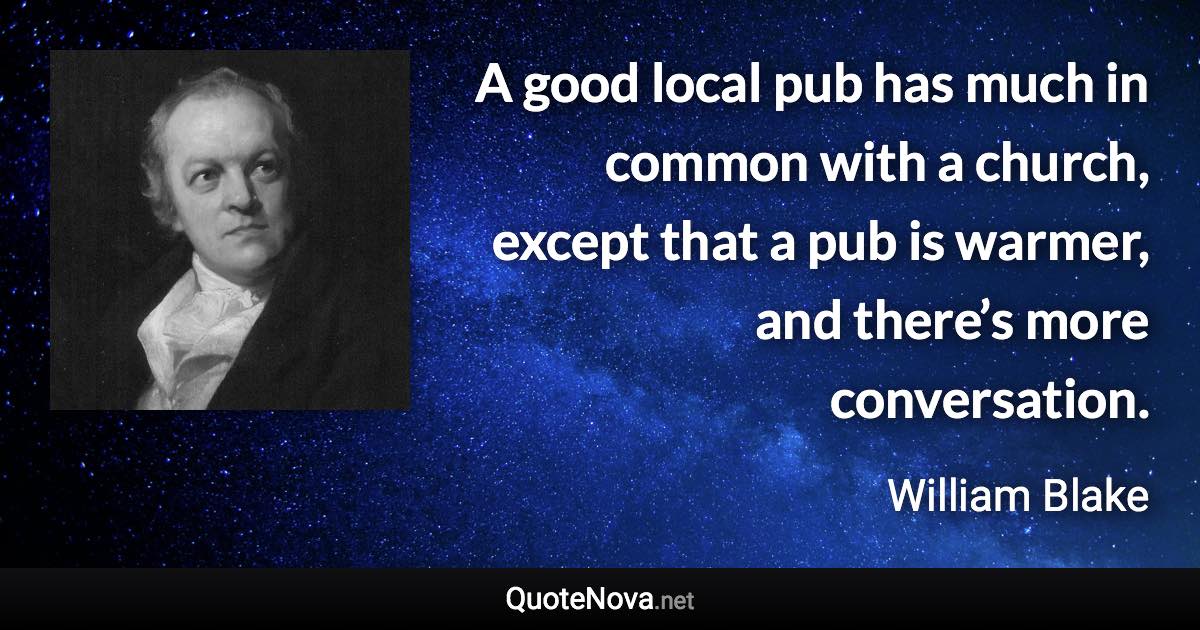 A good local pub has much in common with a church, except that a pub is warmer, and there’s more conversation. - William Blake quote