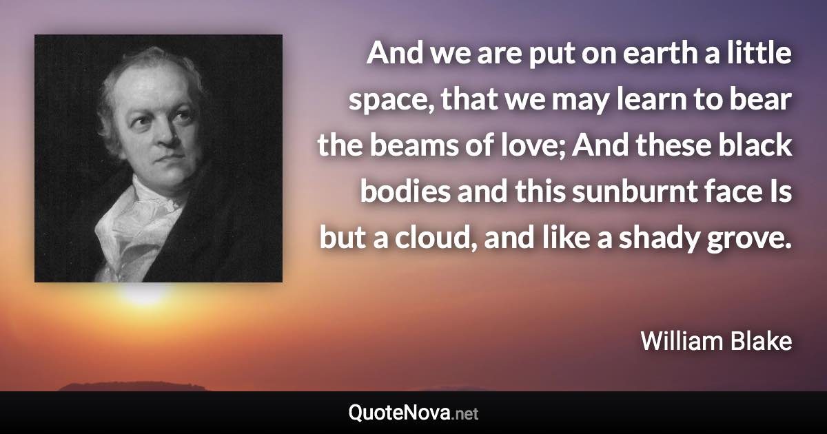 And we are put on earth a little space, that we may learn to bear the beams of love; And these black bodies and this sunburnt face Is but a cloud, and like a shady grove. - William Blake quote