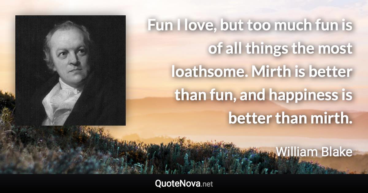 Fun I love, but too much fun is of all things the most loathsome. Mirth is better than fun, and happiness is better than mirth. - William Blake quote