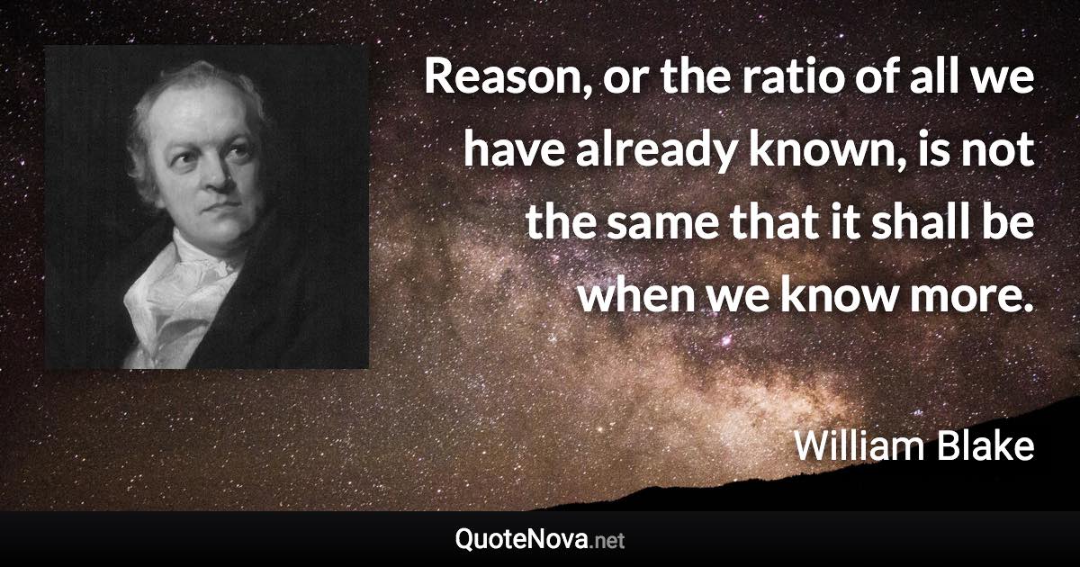 Reason, or the ratio of all we have already known, is not the same that it shall be when we know more. - William Blake quote