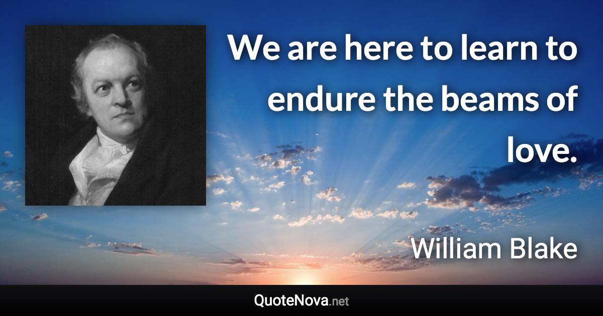 We are here to learn to endure the beams of love. - William Blake quote