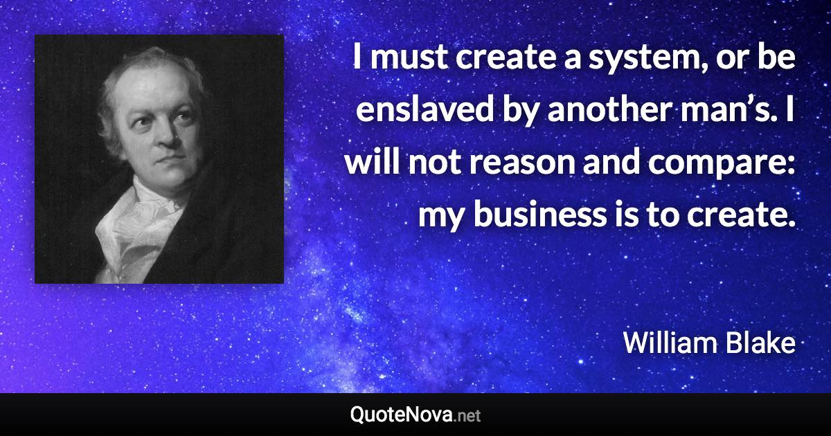I must create a system, or be enslaved by another man’s. I will not reason and compare: my business is to create. - William Blake quote
