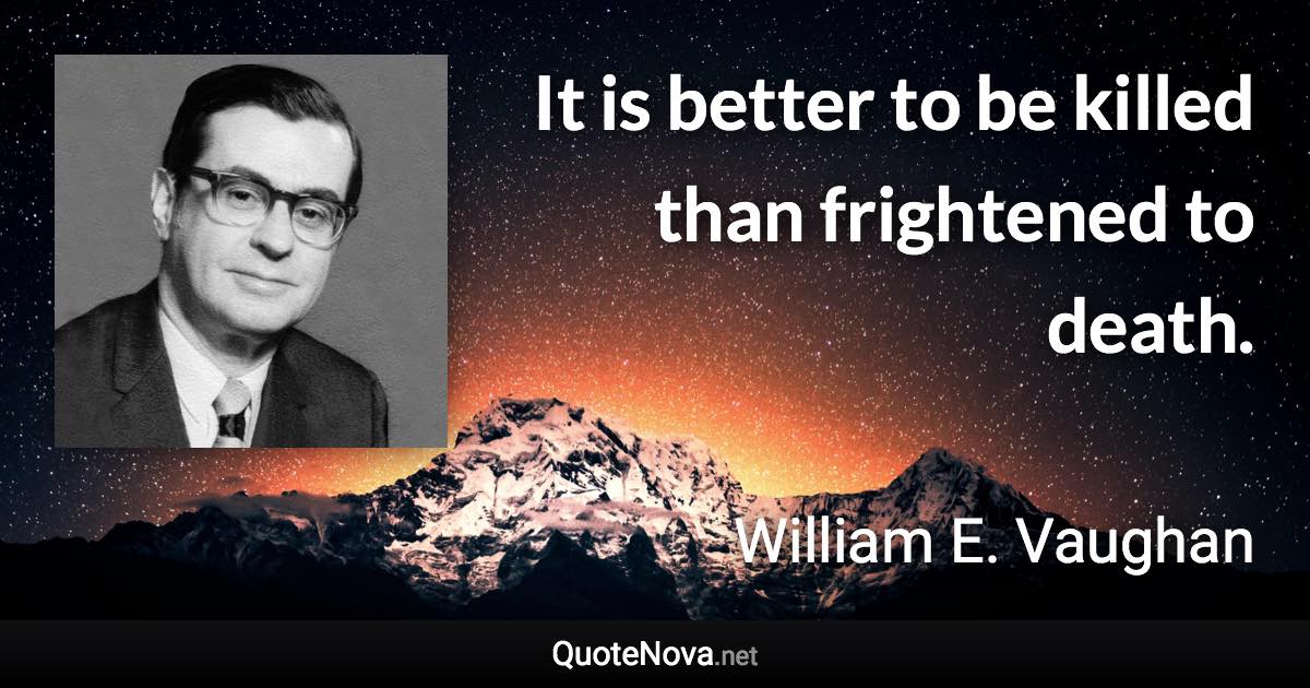 It is better to be killed than frightened to death. - William E. Vaughan quote