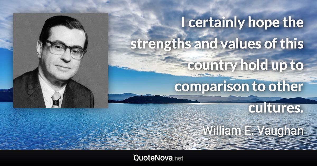 I certainly hope the strengths and values of this country hold up to comparison to other cultures. - William E. Vaughan quote