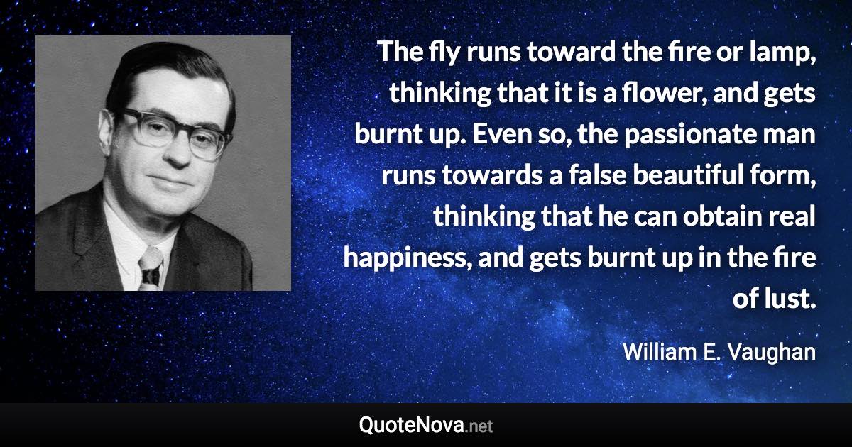 The fly runs toward the fire or lamp, thinking that it is a flower, and gets burnt up. Even so, the passionate man runs towards a false beautiful form, thinking that he can obtain real happiness, and gets burnt up in the fire of lust. - William E. Vaughan quote