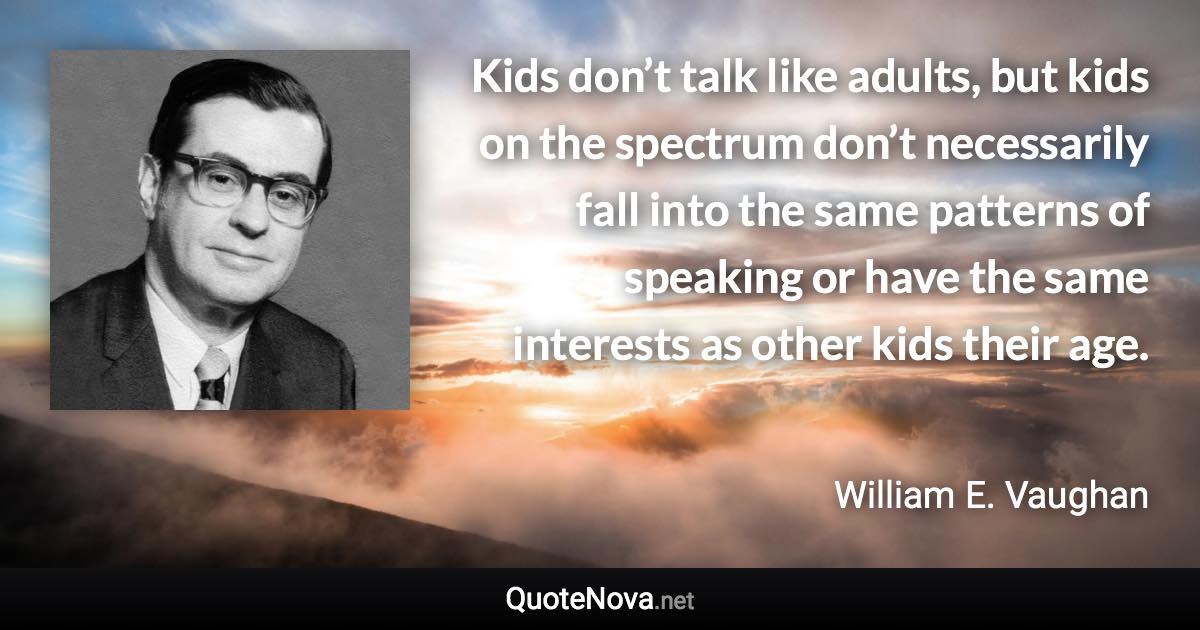 Kids don’t talk like adults, but kids on the spectrum don’t necessarily fall into the same patterns of speaking or have the same interests as other kids their age. - William E. Vaughan quote