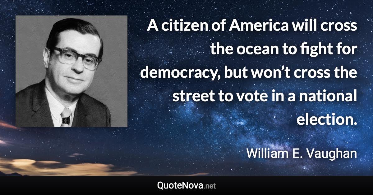 A citizen of America will cross the ocean to fight for democracy, but won’t cross the street to vote in a national election. - William E. Vaughan quote