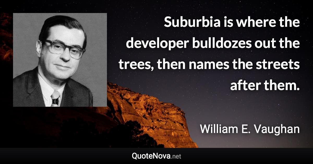 Suburbia is where the developer bulldozes out the trees, then names the streets after them. - William E. Vaughan quote