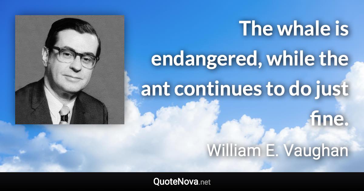 The whale is endangered, while the ant continues to do just fine. - William E. Vaughan quote