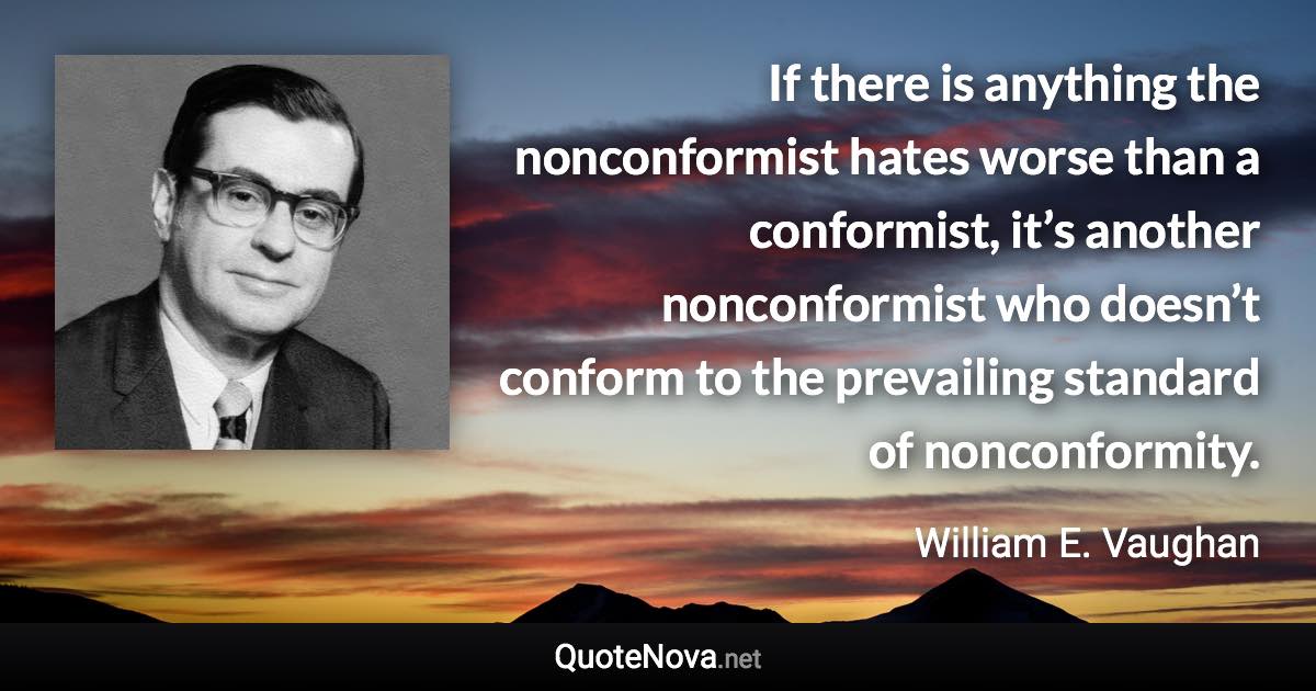 If there is anything the nonconformist hates worse than a conformist, it’s another nonconformist who doesn’t conform to the prevailing standard of nonconformity. - William E. Vaughan quote