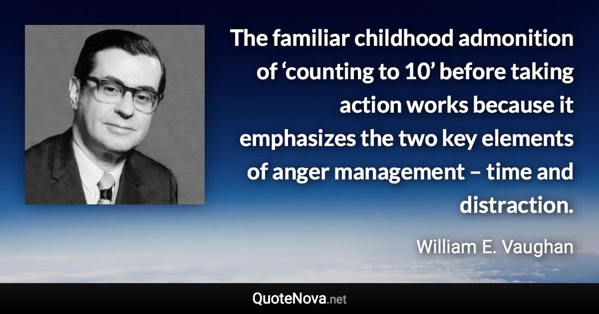 The familiar childhood admonition of ‘counting to 10’ before taking action works because it emphasizes the two key elements of anger management – time and distraction. - William E. Vaughan quote