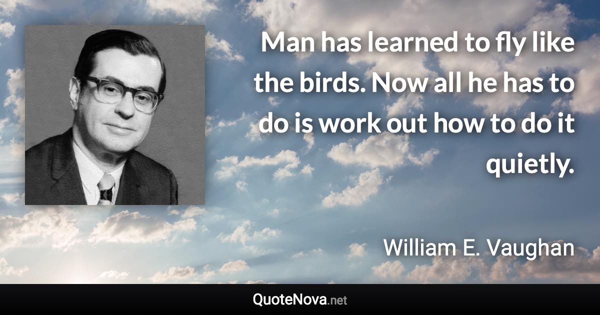 Man has learned to fly like the birds. Now all he has to do is work out how to do it quietly. - William E. Vaughan quote