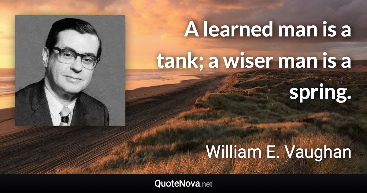 A learned man is a tank; a wiser man is a spring. - William E. Vaughan quote