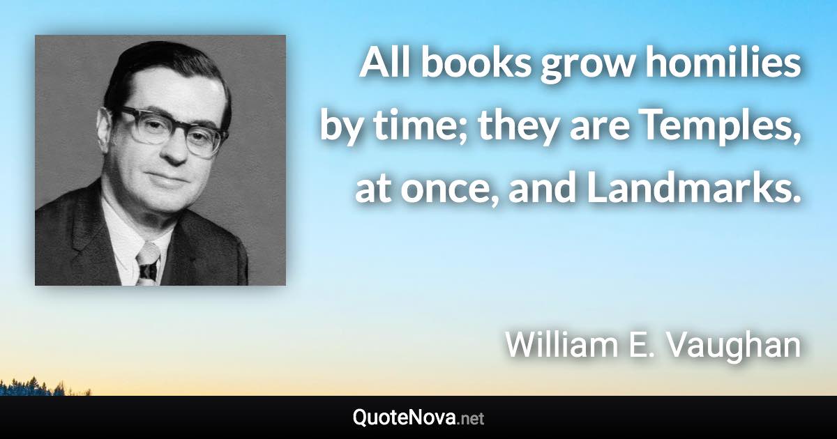 All books grow homilies by time; they are Temples, at once, and Landmarks. - William E. Vaughan quote