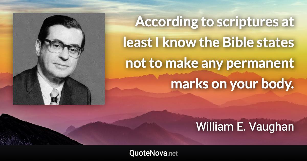 According to scriptures at least I know the Bible states not to make any permanent marks on your body. - William E. Vaughan quote