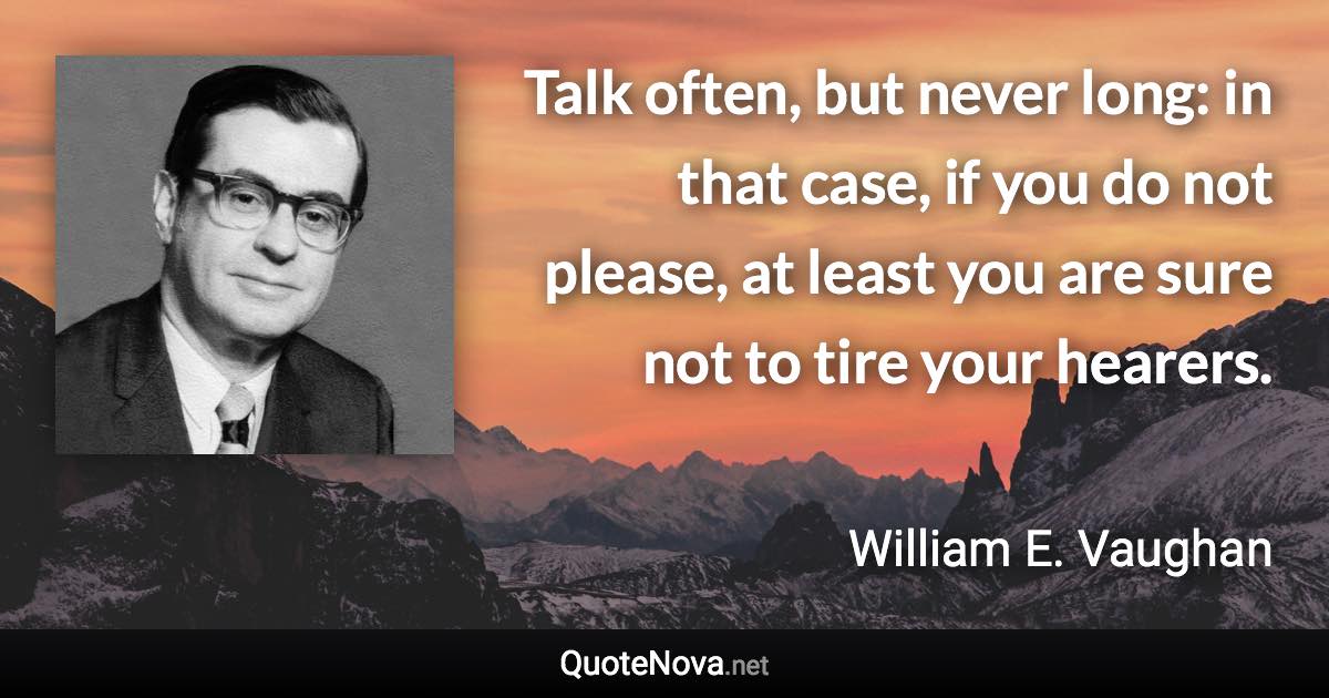 Talk often, but never long: in that case, if you do not please, at least you are sure not to tire your hearers. - William E. Vaughan quote