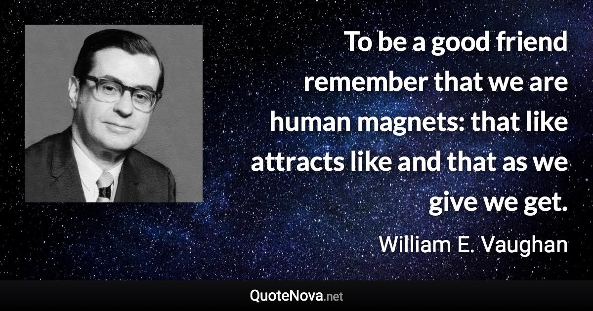 To be a good friend remember that we are human magnets: that like attracts like and that as we give we get. - William E. Vaughan quote