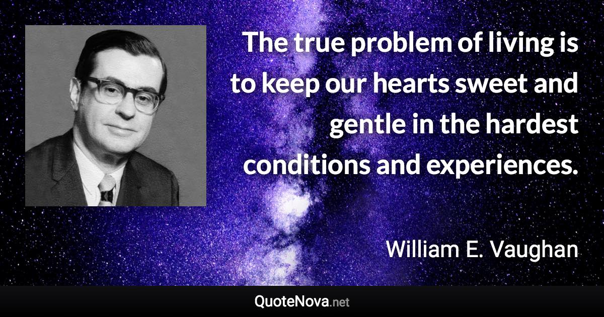 The true problem of living is to keep our hearts sweet and gentle in the hardest conditions and experiences. - William E. Vaughan quote